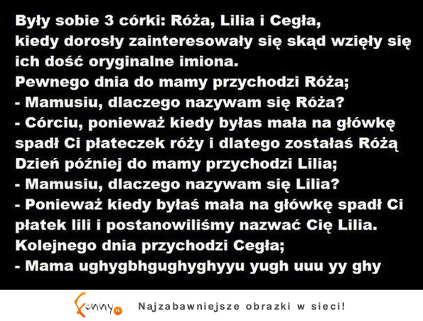 Matka miała trzy córki Różę, Lilię i Cegłę Pewne dnia spytały się dlaczego mają takie imiona. "Dlaczego cegła?" :)