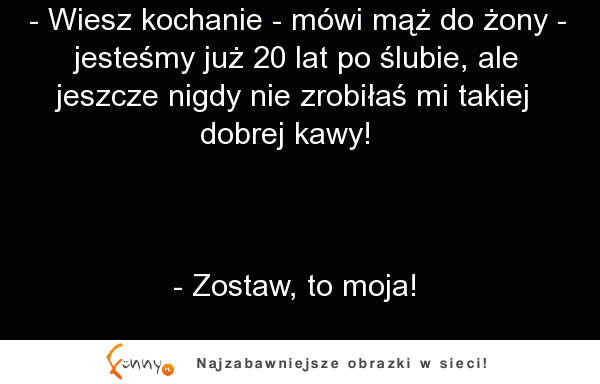 Jestesmy 20 lat po ślubie i jeszcze nigdy nie zrobiłaś mi takiej dobrej kawy. XD