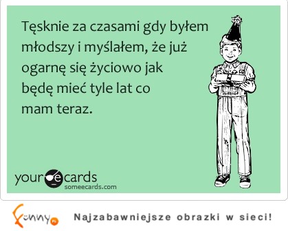 Tęsknię, za tym gdy byłem młodszy i myślałem, że ... ;)