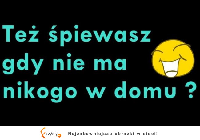 Też śpiewasz gdy nikogo nie ma w domu?