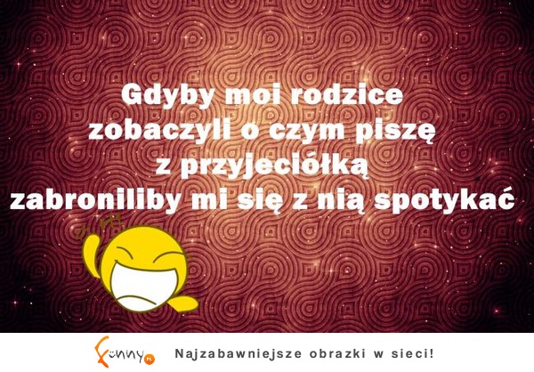 Gdyby moi rodzice zobaczyli o czym pisze z przyjaciółką zabroniliby mi sie z nia spotkać :D