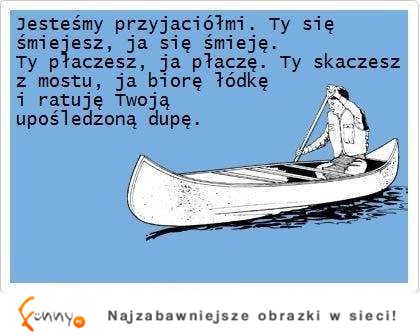 Jesteśmy przyjaciółmi więc, gdy się śmiejesz, ja też się śmieje, gdy skaczesz z mostu, ja...