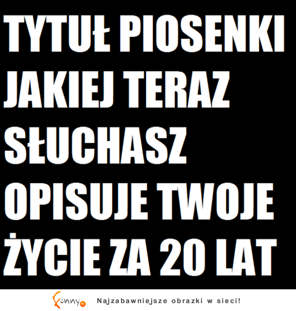 Tytuł piosenki jakiej teraz słuchasz opisuje twoje życie za 20 lat :D