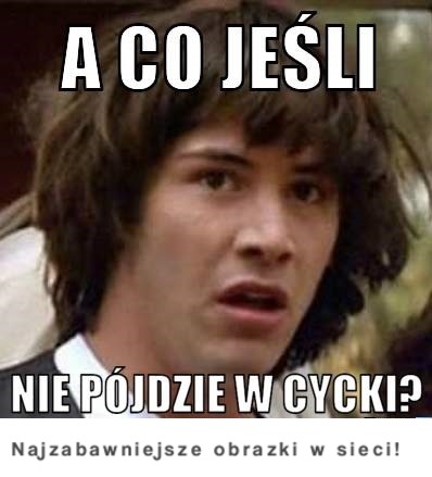 A co jeśli nie pójdzie w cycki? :)