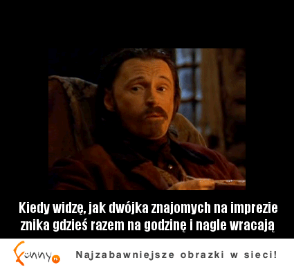 Kiedy widzę, jak dwójka znajomych na imprezie znika gdzieś razem na godzine i nagle wracają :D