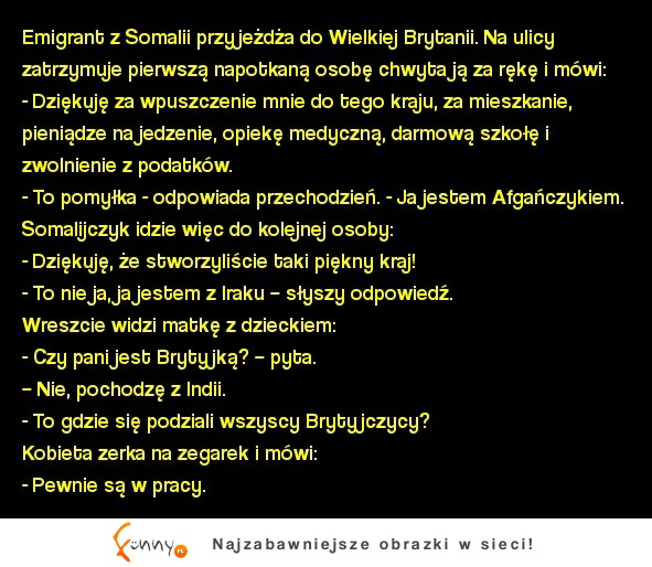 Emigrant z Somalii przyjeżdża do Wielkiej Brytanii. Na ulicy zatrzymuje pierwszą napotkaną osobę chwyta ją za rękę i mówi... :D