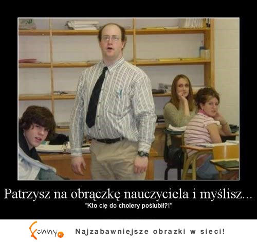 Gdy patrzę na nauczyciela, wtedy sobie myślę, kto go do cholery... ;)