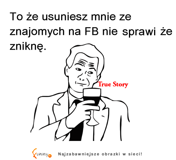 To że usuniesz mnie ze znajomych na fb nie sprawi żę zniknę