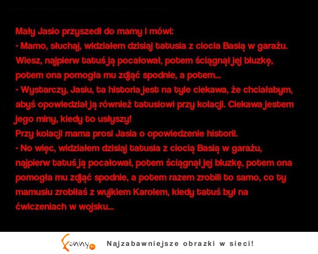 Mały Jasio mówi do mamy: słuchaj, widziałem dzisiaj tatusia z ciocia Basią w garażu... :D