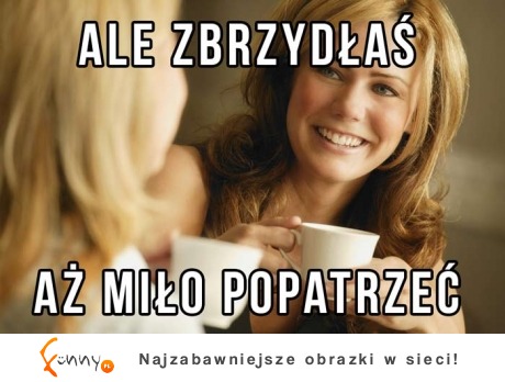 Ale zbrzydłaś :D