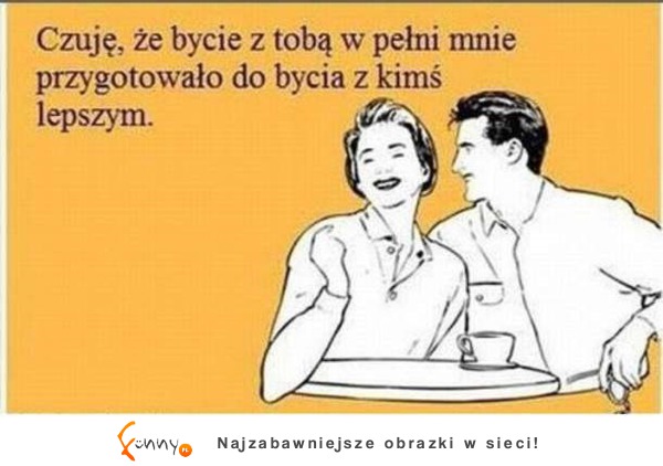 Bycie z tobą w pełni mnie przygotowało do bycia z kimś lepszym :)