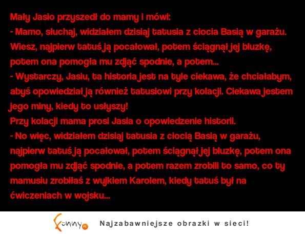 Kawał: "Mały Jasio: - Mamo, słuchaj, widziałem dzisiaj tatusia z ciocia Basią w garażu..." ;D