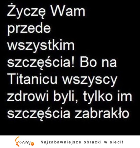 Życzę wszystkim szczęścia, bo na Titanicu to każdy zdrowy był...