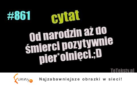 Ty też tak masz? Od narodzin aż do śmierci pozytywnie... :D