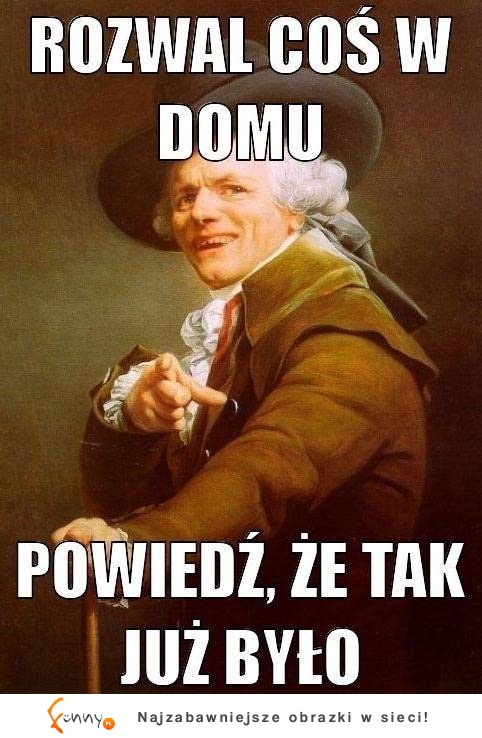 Rozwal coś w domu, powiedz, że...;)