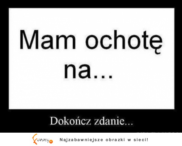 Mam ochote na... Dokończ zdanie... :D