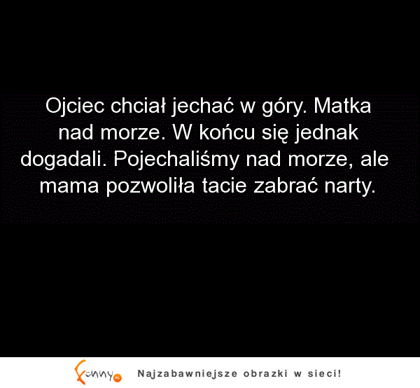 Ojciec chciał jechac w góry, a matka nad morze. To się nazywa kompromis XD