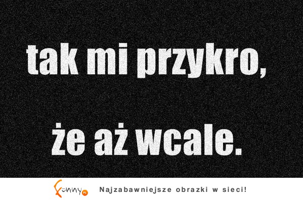 tak mi przykro, że aż wcale.