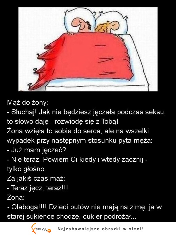 Mąż do żony  Słuchaj! Jak nie będziesz jęczała podczas seksu, to słowo daję  rozwiodę się z Tobą! :D