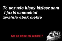 TO uczucie kiedy idziesz sam i jakiś samochód zwalnia