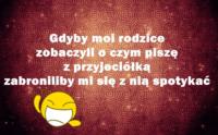Gdyby moi rodzice zobaczyli o czym pisze z przyjaciółką zabroniliby mi sie z nia spotkać :D