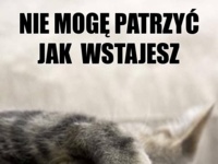 Nie moge patrzeć jak wstajesz :)