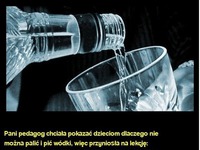 Pani pedagog chciała pokazać dzieciom dlaczego nie można palić i pić wódki :)