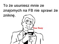 To że usuniesz mnie ze znajomych na fb nie sprawi żę zniknę