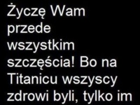 Życzę wszystkim szczęścia, bo na Titanicu to każdy zdrowy był...