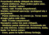 Przychodzi młody chłopak do lekarza! - Panei doktorze. Mam jedno jądro sine! :D