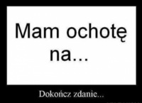 Mam ochote na... Dokończ zdanie... :D