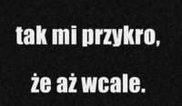 tak mi przykro, że aż wcale.