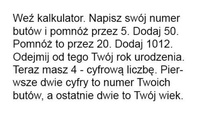Weź kalkulator i wpisz swój rozmiar buta... Zobacz co z tego wyjdzie :D